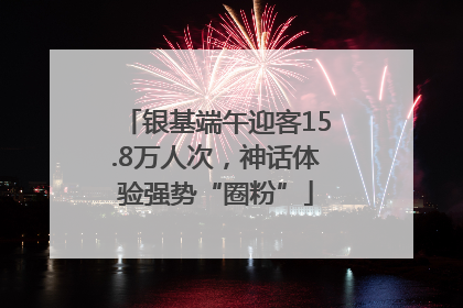 银基端午迎客15.8万人次，神话体验强势“圈粉”